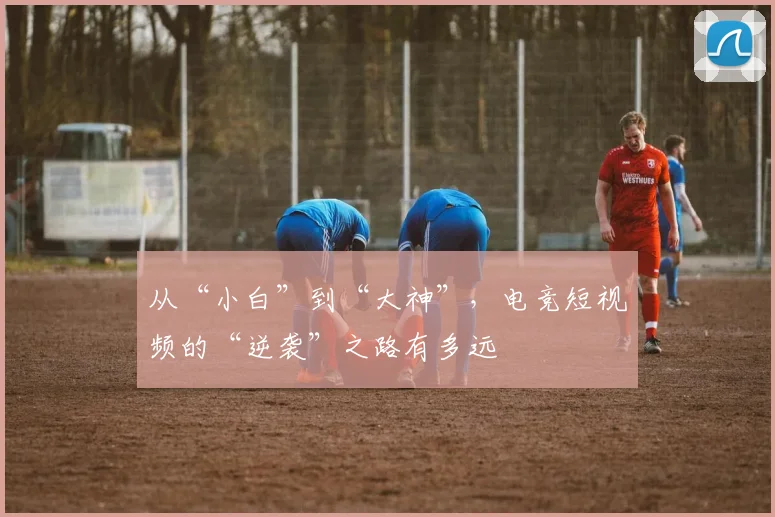 从“小白”到“大神”，电竞短视频的“逆袭”之路有多远