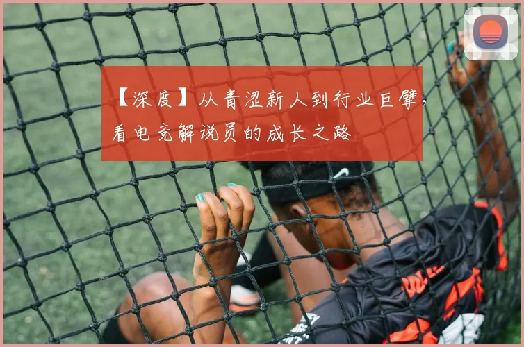 【深度】从青涩新人到行业巨擘,看电竞解说员的成长之路