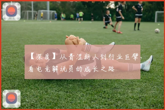 【深度】从青涩新人到行业巨擘,看电竞解说员的成长之路